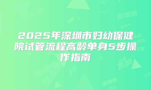 2025年深圳市妇幼保健院试管流程高龄单身5步操作指南