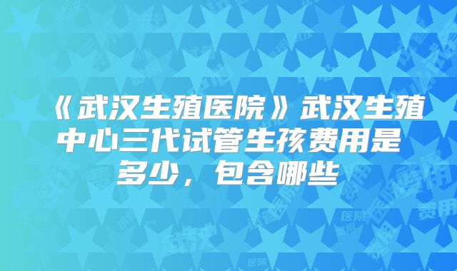 《武汉生殖医院》武汉生殖中心三代试管生孩费用是多少，包含哪些