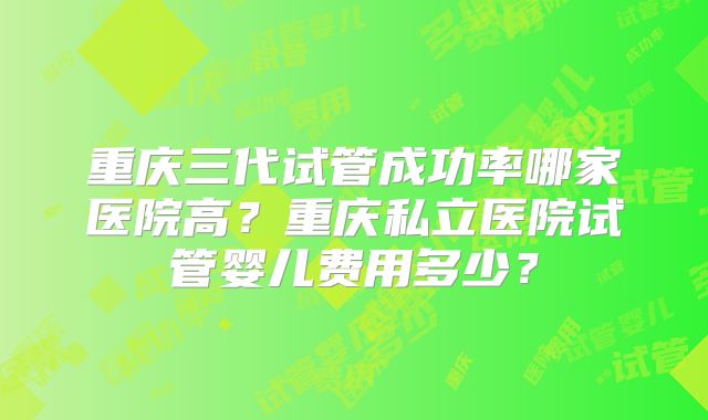 重庆三代试管成功率哪家医院高？重庆私立医院试管婴儿费用多少？