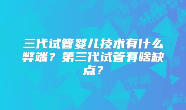 三代试管婴儿技术有什么弊端?第三代试管有啥缺点?