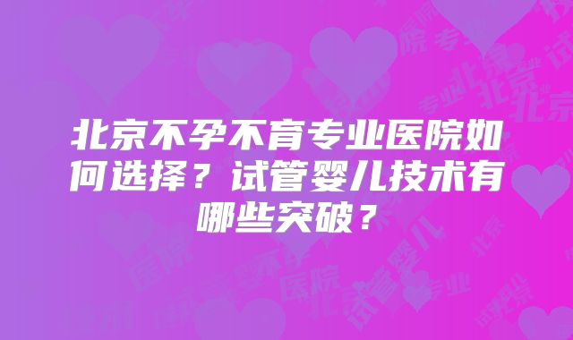 北京不孕不育专业医院如何选择？试管婴儿技术有哪些突破？
