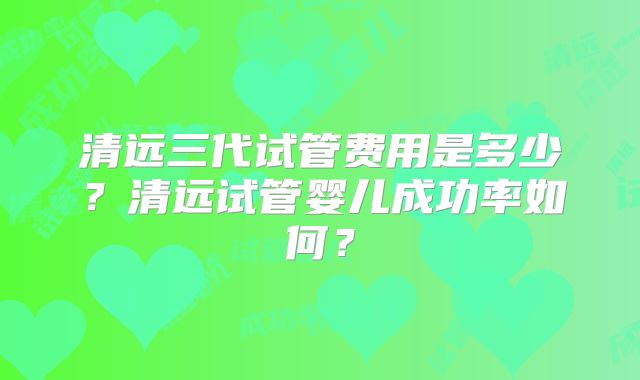 清远三代试管费用是多少?清远试管婴儿成功率如何?