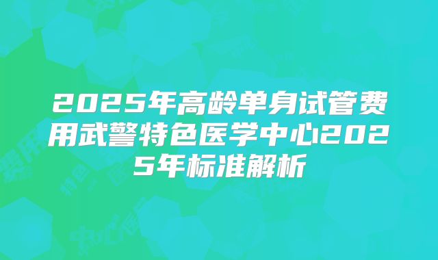 2025年高龄单身试管费用武警特色医学中心2025年标准解析