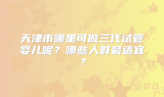 天津市哪里可做三代试管婴儿呢？哪些人群最适宜？