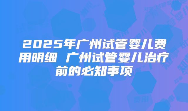 2025年广州试管婴儿费用明细 广州试管婴儿治疗前的必知事项
