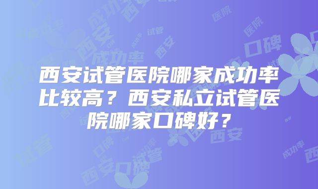 西安试管医院哪家成功率比较高?西安私立试管医院哪家口碑好?