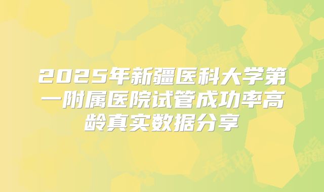2025年新疆医科大学第一附属医院试管成功率高龄真实数据分享
