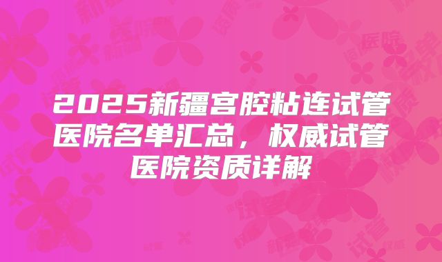 2025新疆宫腔粘连试管医院名单汇总,权威试管医院资质详解
