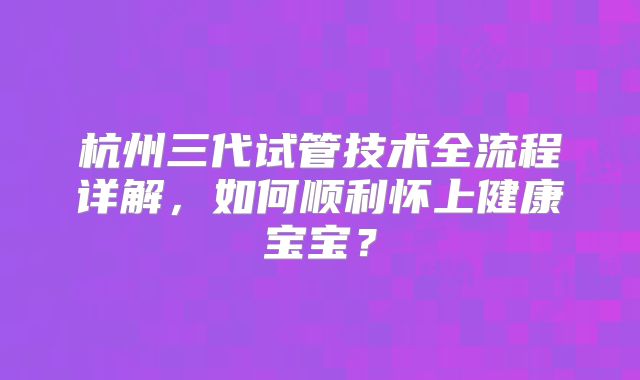 杭州三代试管技术全流程详解，如何顺利怀上健康宝宝？