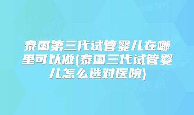 泰国第三代试管婴儿在哪里可以做(泰国三代试管婴儿怎么选对医院)