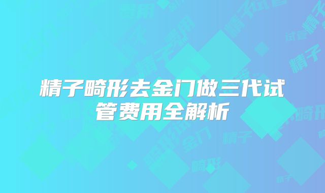 精子畸形去金门做三代试管费用全解析