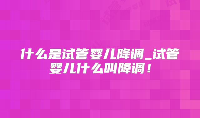 什么是试管婴儿降调_试管婴儿什么叫降调!