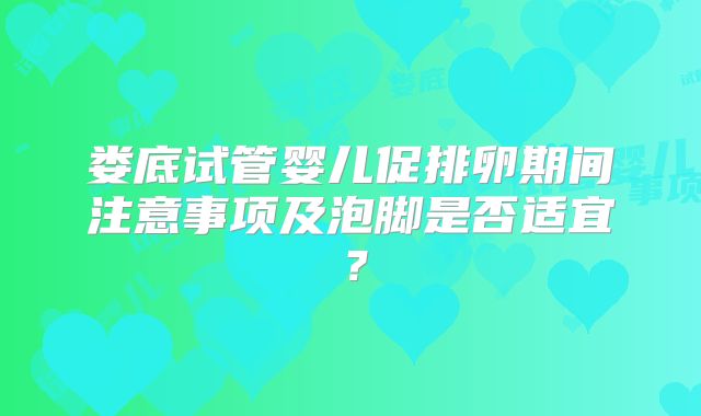 娄底试管婴儿促排卵期间注意事项及泡脚是否适宜?