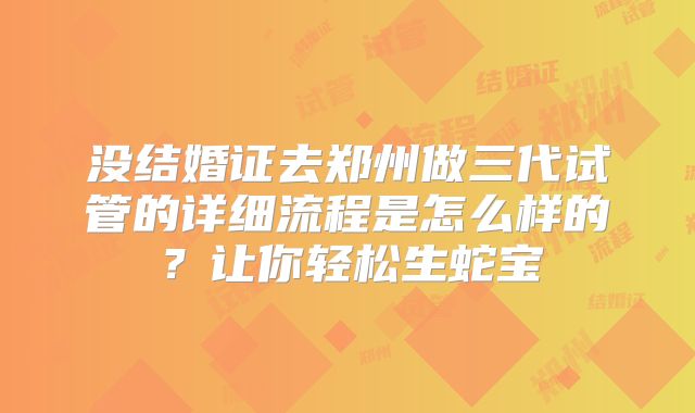 没结婚证去郑州做三代试管的详细流程是怎么样的？让你轻松生蛇宝