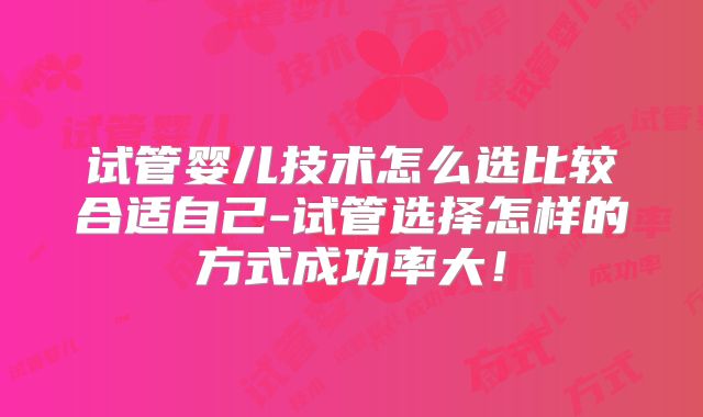 试管婴儿技术怎么选比较合适自己-试管选择怎样的方式成功率大！