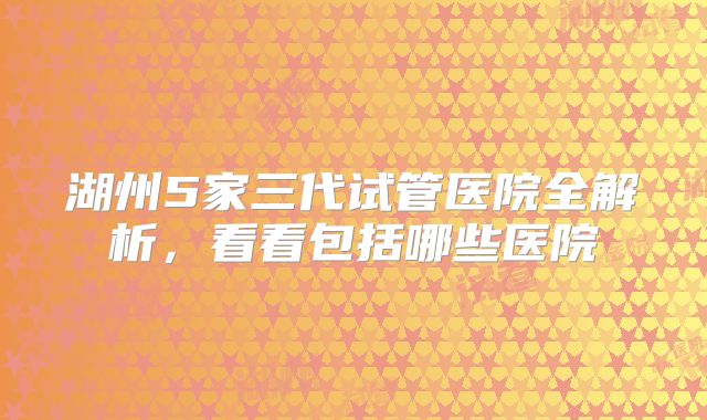 湖州5家三代试管医院全解析，看看包括哪些医院
