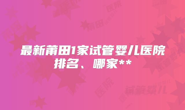 最新莆田1家试管婴儿医院排名、哪家**