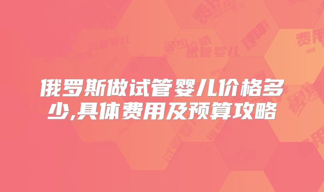 俄罗斯做试管婴儿价格多少,具体费用及预算攻略