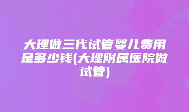 大理做三代试管婴儿费用是多少钱(大理附属医院做试管)