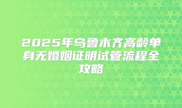 2025年乌鲁木齐高龄单身无婚姻证明试管流程全攻略