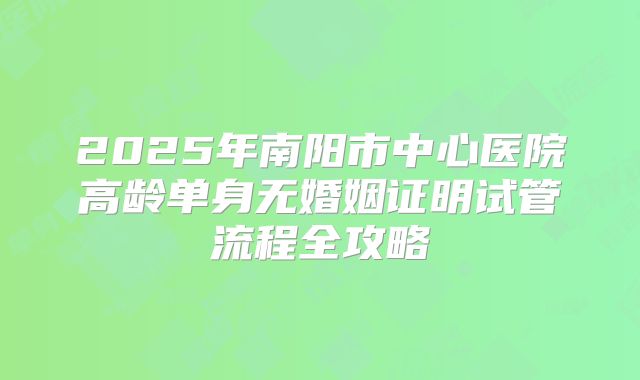 2025年南阳市中心医院高龄单身无婚姻证明试管流程全攻略