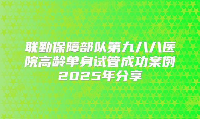 联勤保障部队第九八八医院高龄单身试管成功案例2025年分享