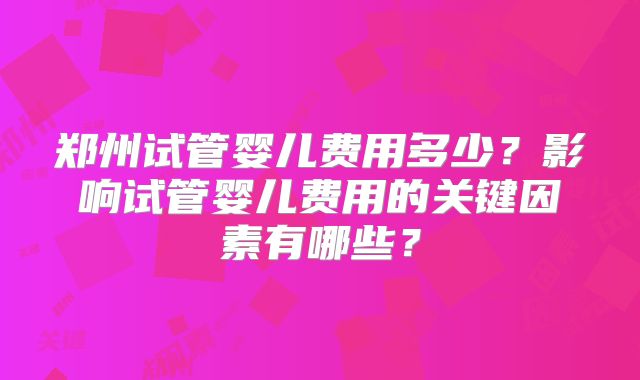 郑州试管婴儿费用多少？影响试管婴儿费用的关键因素有哪些？