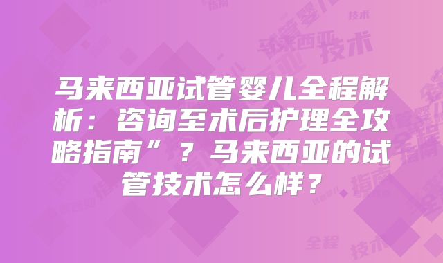 马来西亚试管婴儿全程解析:咨询至术后护理全攻略指南”?马来西亚的试管技术怎么样?