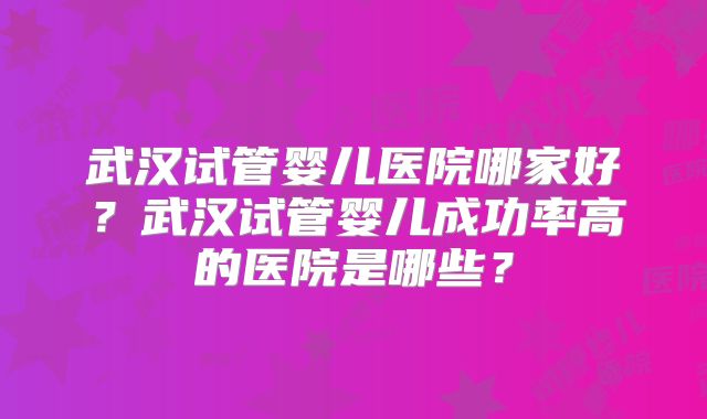 武汉试管婴儿医院哪家好?武汉试管婴儿成功率高的医院是哪些?