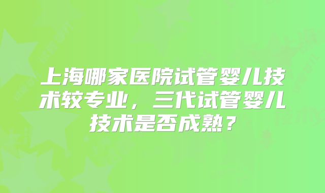 上海哪家医院试管婴儿技术较专业,三代试管婴儿技术是否成熟?