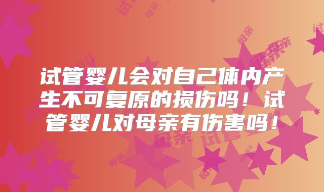 试管婴儿会对自己体内产生不可复原的损伤吗！试管婴儿对母亲有伤害吗！