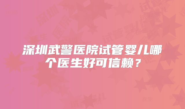 深圳武警医院试管婴儿哪个医生好可信赖？