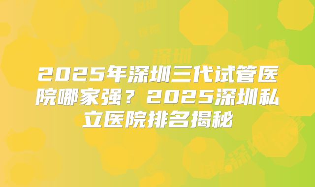 2025年深圳三代试管医院哪家强?2025深圳私立医院排名揭秘