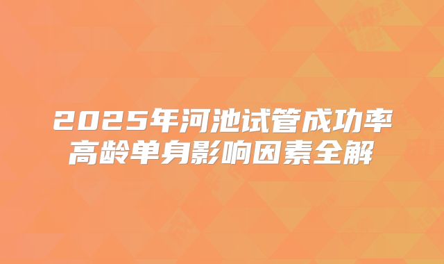 2025年河池试管成功率高龄单身影响因素全解