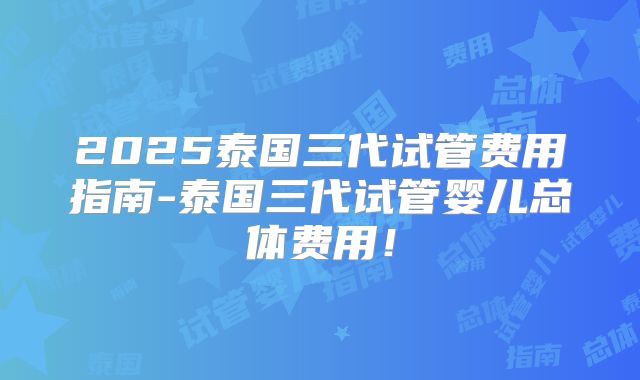 2025泰国三代试管费用指南-泰国三代试管婴儿总体费用！