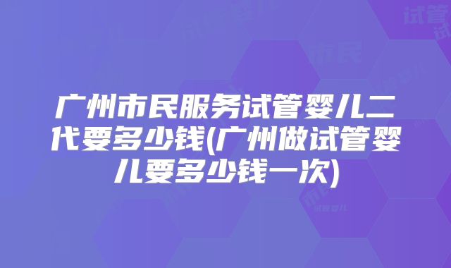 广州市民服务试管婴儿二代要多少钱(广州做试管婴儿要多少钱一次)