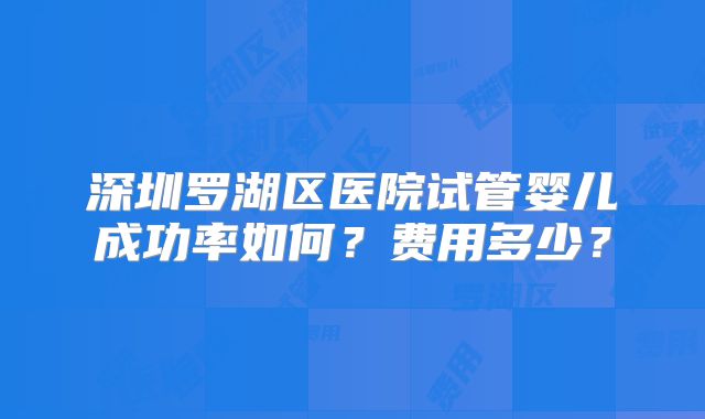 深圳罗湖区医院试管婴儿成功率如何?费用多少?