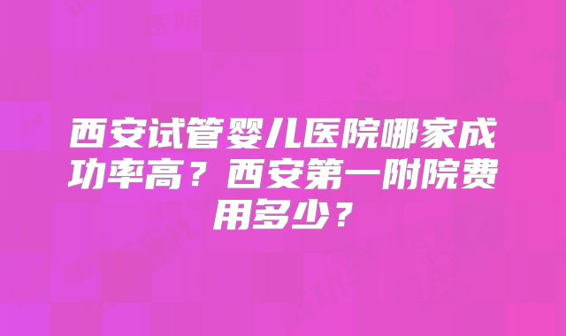 西安试管婴儿医院哪家成功率高?西安第一附院费用多少?