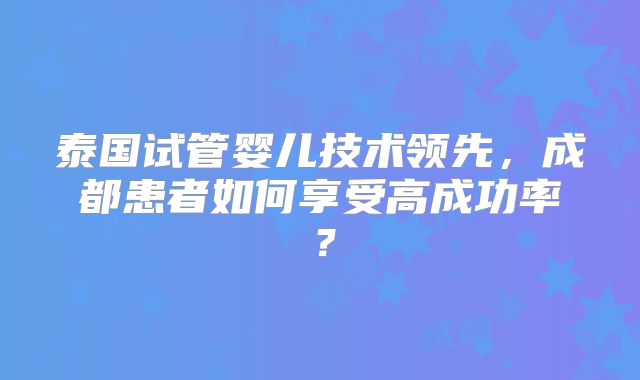 泰国试管婴儿技术领先,成都患者如何享受高成功率?