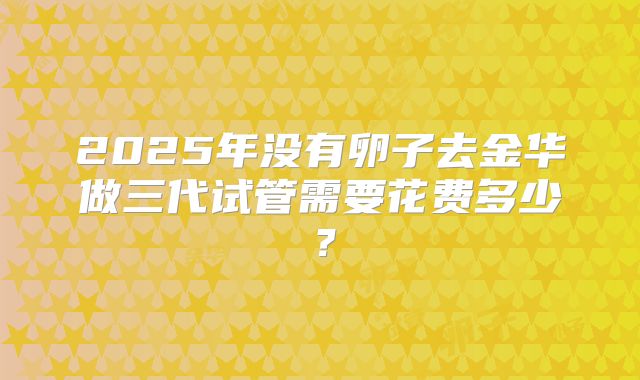 2025年没有卵子去金华做三代试管需要花费多少？