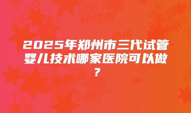 2025年郑州市三代试管婴儿技术哪家医院可以做?