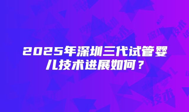 2025年深圳三代试管婴儿技术进展如何？