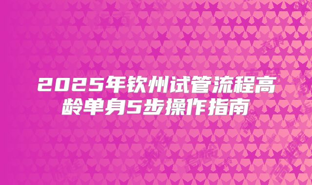 2025年钦州试管流程高龄单身5步操作指南