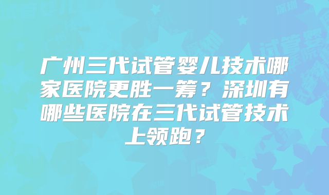 广州三代试管婴儿技术哪家医院更胜一筹？深圳有哪些医院在三代试管技术上领跑？