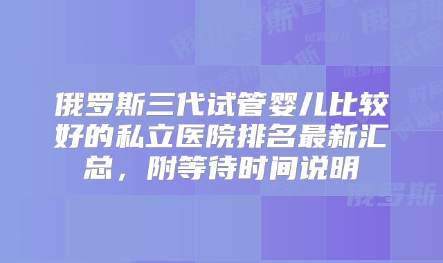 俄罗斯三代试管婴儿比较好的私立医院排名最新汇总，附等待时间说明