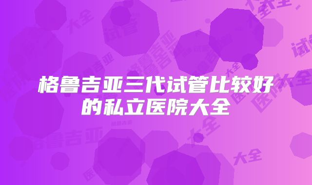 格鲁吉亚三代试管比较好的私立医院大全