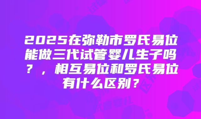 2025在弥勒市罗氏易位能做三代试管婴儿生子吗？，相互易位和罗氏易位有什么区别？