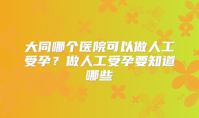 大同哪个医院可以做人工受孕?做人工受孕要知道哪些