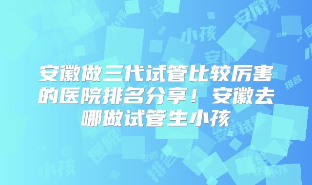 安徽做三代试管比较厉害的医院排名分享!安徽去哪做试管生小孩