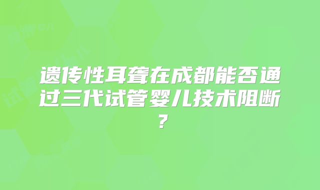 遗传性耳聋在成都能否通过三代试管婴儿技术阻断?